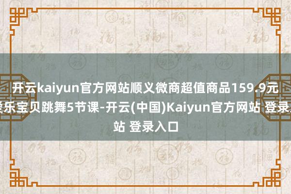 开云kaiyun官方网站顺义微商超值商品159.9元抢爱乐宝贝跳舞5节课-开云(中国)Kaiyun官方网站 登录入口