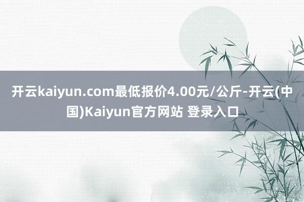 开云kaiyun.com最低报价4.00元/公斤-开云(中国)Kaiyun官方网站 登录入口
