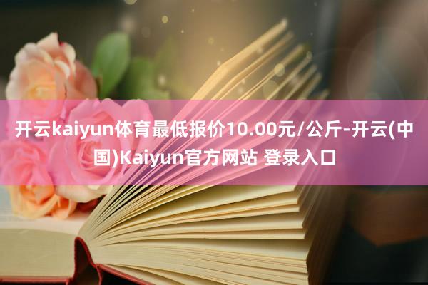 开云kaiyun体育最低报价10.00元/公斤-开云(中国)Kaiyun官方网站 登录入口