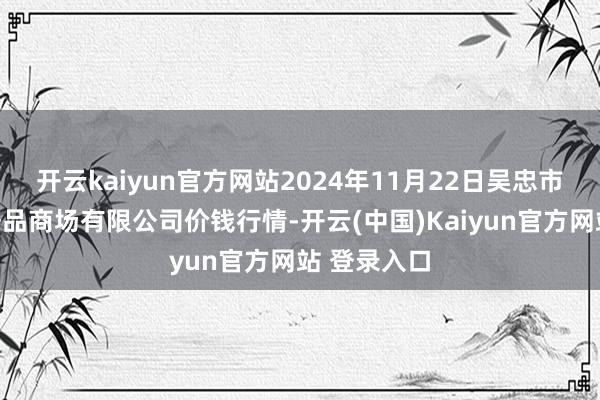 开云kaiyun官方网站2024年11月22日吴忠市鑫鲜农副居品商场有限公司价钱行情-开云(中国)Kaiyun官方网站 登录入口