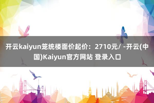 开云kaiyun笼统楼面价起价：2710元/ -开云(中国)Kaiyun官方网站 登录入口