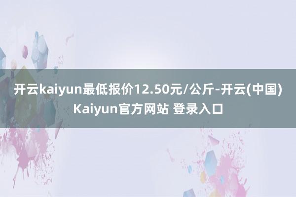 开云kaiyun最低报价12.50元/公斤-开云(中国)Kaiyun官方网站 登录入口