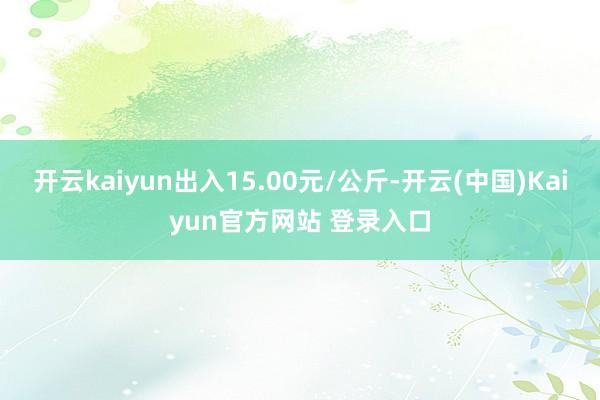 开云kaiyun出入15.00元/公斤-开云(中国)Kaiyun官方网站 登录入口