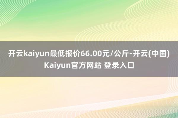 开云kaiyun最低报价66.00元/公斤-开云(中国)Kaiyun官方网站 登录入口