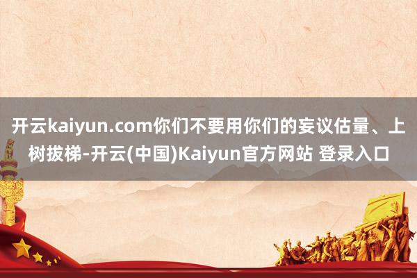 开云kaiyun.com你们不要用你们的妄议估量、上树拔梯-开云(中国)Kaiyun官方网站 登录入口