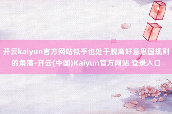 开云kaiyun官方网站似乎也处于脱离好意思国规则的角落-开云(中国)Kaiyun官方网站 登录入口