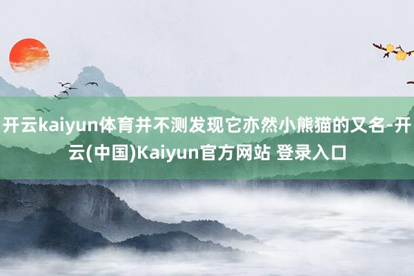 开云kaiyun体育并不测发现它亦然小熊猫的又名-开云(中国)Kaiyun官方网站 登录入口