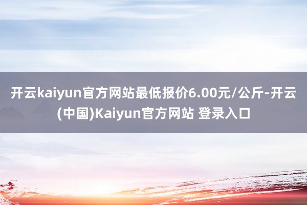 开云kaiyun官方网站最低报价6.00元/公斤-开云(中国)Kaiyun官方网站 登录入口