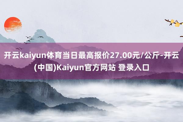 开云kaiyun体育当日最高报价27.00元/公斤-开云(中国)Kaiyun官方网站 登录入口