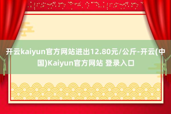 开云kaiyun官方网站进出12.80元/公斤-开云(中国)Kaiyun官方网站 登录入口