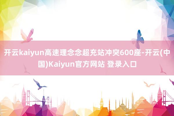 开云kaiyun高速理念念超充站冲突600座-开云(中国)Kaiyun官方网站 登录入口