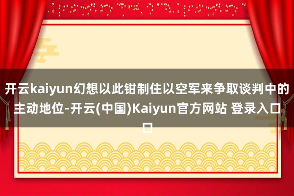 开云kaiyun幻想以此钳制住以空军来争取谈判中的主动地位-开云(中国)Kaiyun官方网站 登录入口