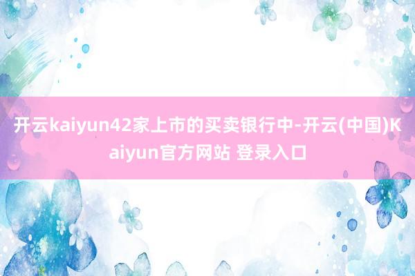 开云kaiyun42家上市的买卖银行中-开云(中国)Kaiyun官方网站 登录入口