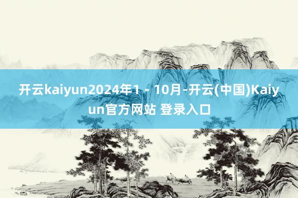 开云kaiyun2024年1－10月-开云(中国)Kaiyun官方网站 登录入口