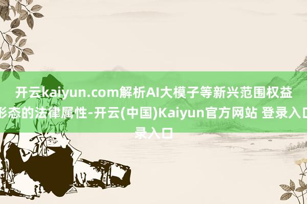 开云kaiyun.com解析AI大模子等新兴范围权益形态的法律属性-开云(中国)Kaiyun官方网站 登录入口