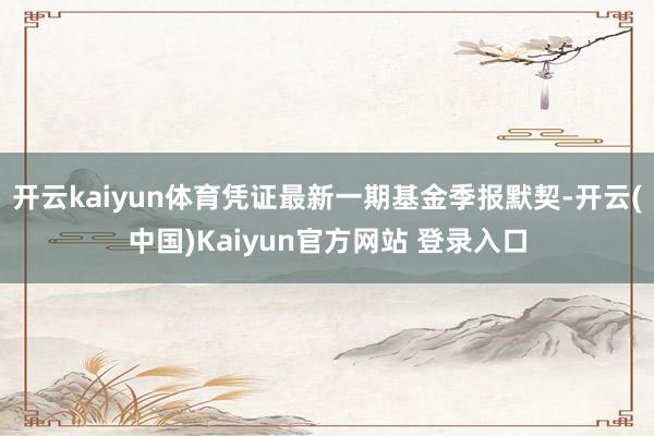 开云kaiyun体育凭证最新一期基金季报默契-开云(中国)Kaiyun官方网站 登录入口