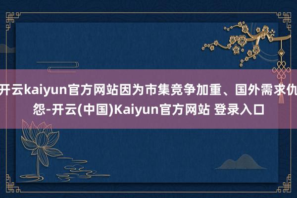 开云kaiyun官方网站因为市集竞争加重、国外需求仇怨-开云(中国)Kaiyun官方网站 登录入口