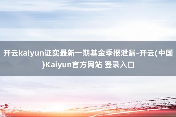 开云kaiyun证实最新一期基金季报泄漏-开云(中国)Kaiyun官方网站 登录入口