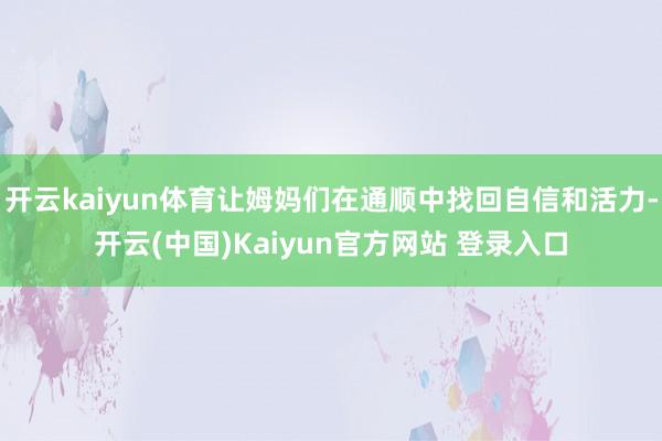 开云kaiyun体育让姆妈们在通顺中找回自信和活力-开云(中国)Kaiyun官方网站 登录入口