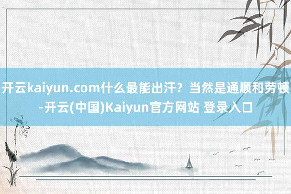 开云kaiyun.com什么最能出汗？当然是通顺和劳顿-开云(中国)Kaiyun官方网站 登录入口