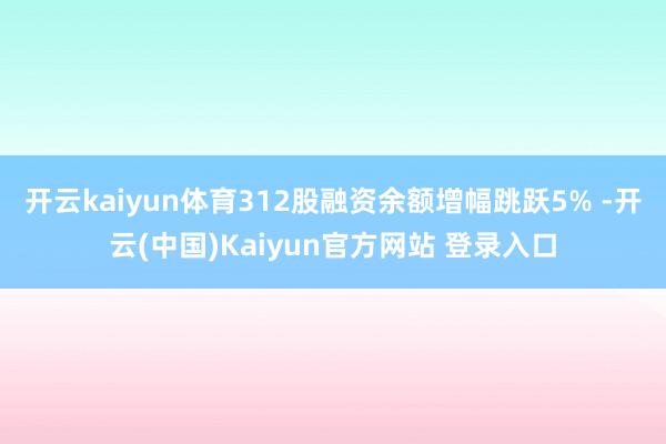 开云kaiyun体育312股融资余额增幅跳跃5% -开云(中国)Kaiyun官方网站 登录入口