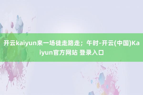 开云kaiyun来一场徒走路走；午时-开云(中国)Kaiyun官方网站 登录入口