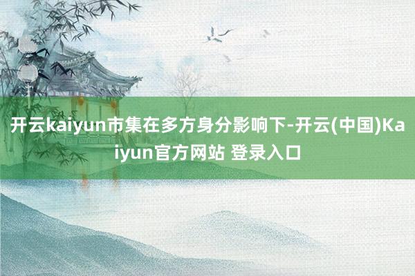 开云kaiyun市集在多方身分影响下-开云(中国)Kaiyun官方网站 登录入口
