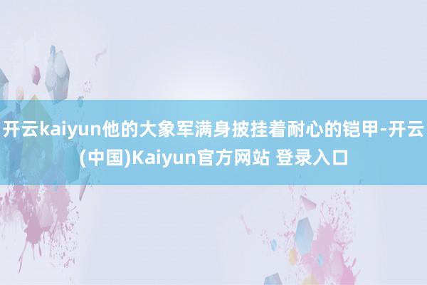 开云kaiyun他的大象军满身披挂着耐心的铠甲-开云(中国)Kaiyun官方网站 登录入口
