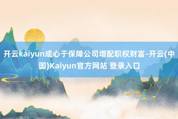 开云kaiyun成心于保障公司增配职权财富-开云(中国)Kaiyun官方网站 登录入口