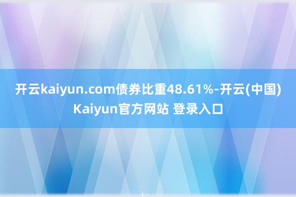 开云kaiyun.com债券比重48.61%-开云(中国)Kaiyun官方网站 登录入口