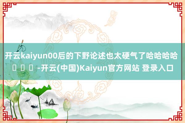 开云kaiyun00后的下野论述也太硬气了哈哈哈哈 ​​​-开云(中国)Kaiyun官方网站 登录入口