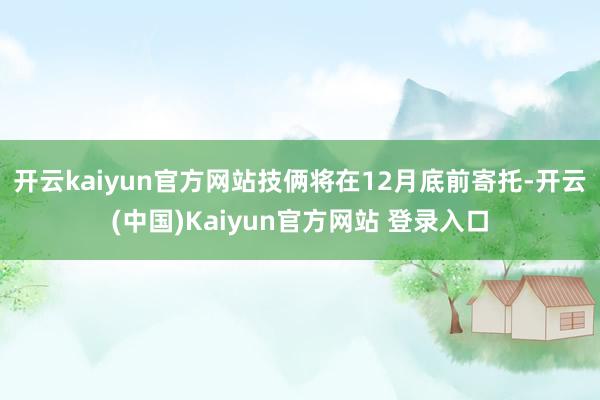 开云kaiyun官方网站技俩将在12月底前寄托-开云(中国)Kaiyun官方网站 登录入口