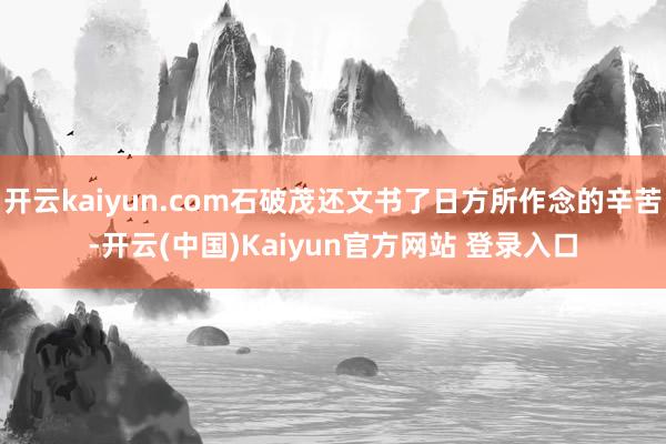 开云kaiyun.com石破茂还文书了日方所作念的辛苦-开云(中国)Kaiyun官方网站 登录入口