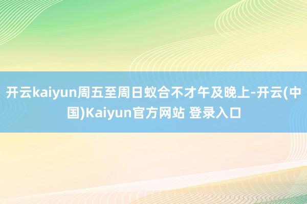 开云kaiyun周五至周日蚁合不才午及晚上-开云(中国)Kaiyun官方网站 登录入口