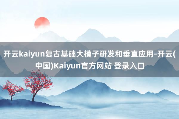 开云kaiyun复古基础大模子研发和垂直应用-开云(中国)Kaiyun官方网站 登录入口