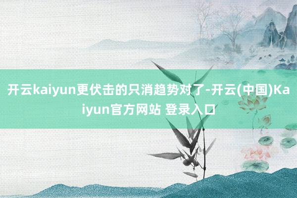 开云kaiyun更伏击的只消趋势对了-开云(中国)Kaiyun官方网站 登录入口