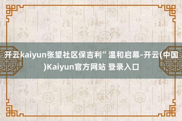 开云kaiyun张望社区保吉利”温和启幕-开云(中国)Kaiyun官方网站 登录入口