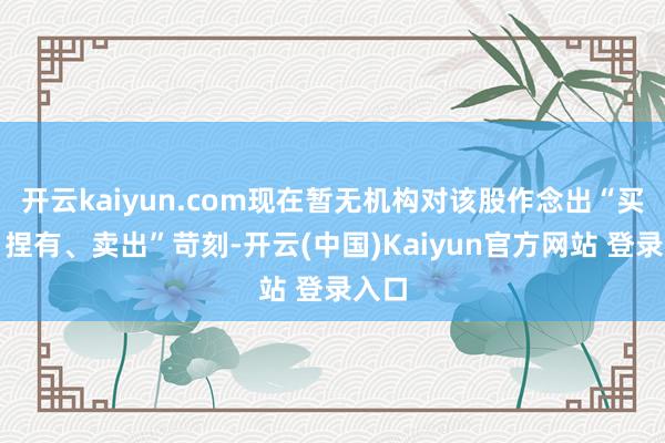 开云kaiyun.com现在暂无机构对该股作念出“买入、捏有、卖出”苛刻-开云(中国)Kaiyun官方网站 登录入口