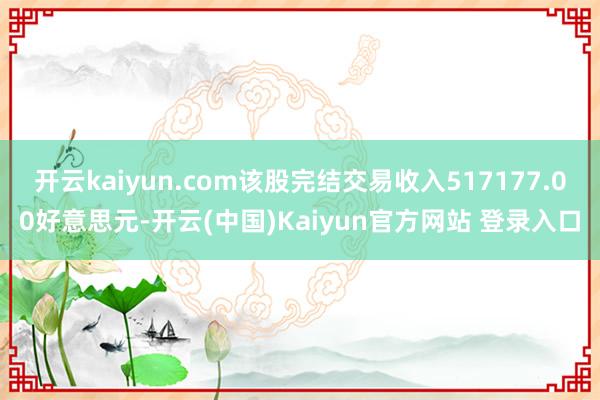 开云kaiyun.com该股完结交易收入517177.00好意思元-开云(中国)Kaiyun官方网站 登录入口