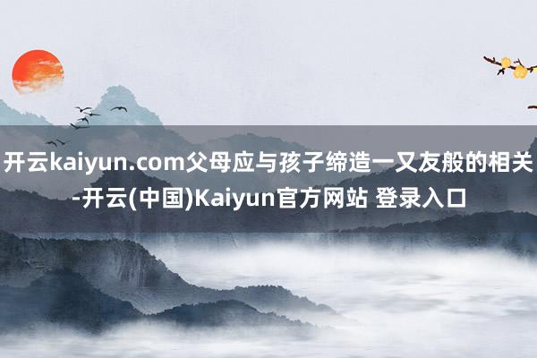 开云kaiyun.com父母应与孩子缔造一又友般的相关-开云(中国)Kaiyun官方网站 登录入口