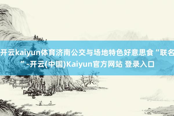 开云kaiyun体育济南公交与场地特色好意思食“联名”-开云(中国)Kaiyun官方网站 登录入口