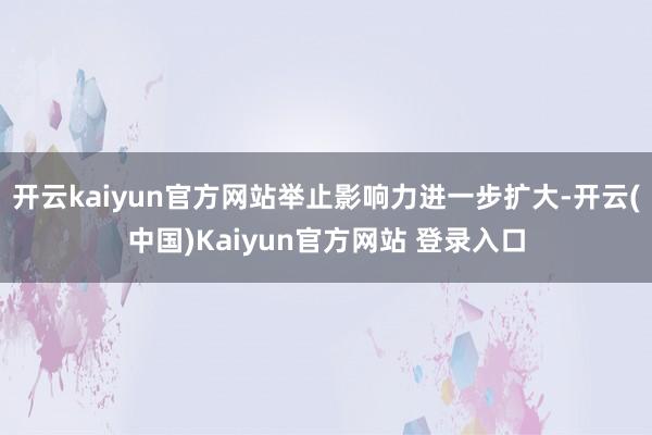 开云kaiyun官方网站举止影响力进一步扩大-开云(中国)Kaiyun官方网站 登录入口