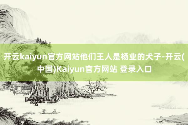 开云kaiyun官方网站他们王人是杨业的犬子-开云(中国)Kaiyun官方网站 登录入口