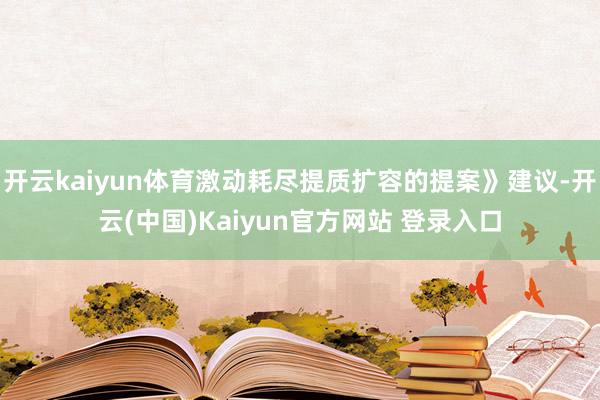 开云kaiyun体育激动耗尽提质扩容的提案》建议-开云(中国)Kaiyun官方网站 登录入口