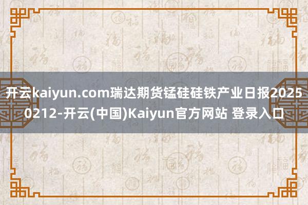 开云kaiyun.com瑞达期货锰硅硅铁产业日报20250212-开云(中国)Kaiyun官方网站 登录入口
