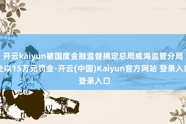 开云kaiyun被国度金融监督搞定总局威海监管分局处以15万元罚金-开云(中国)Kaiyun官方网站 登录入口