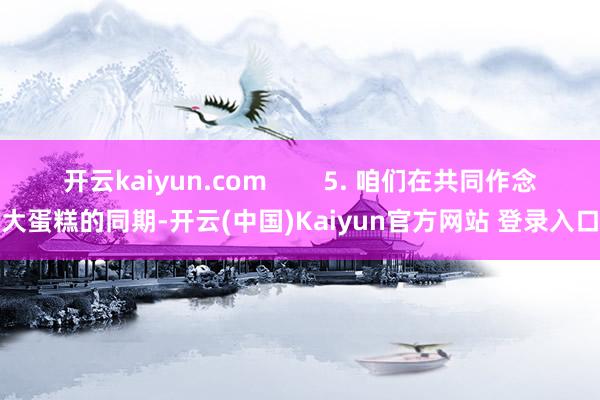 开云kaiyun.com 5. 咱们在共同作念大蛋糕的同期-开云(中国)Kaiyun官方网站 登录入口