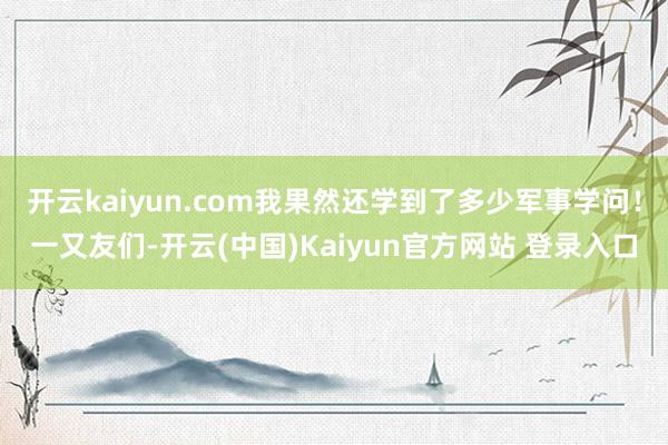 开云kaiyun.com我果然还学到了多少军事学问!一又友们-开云(中国)Kaiyun官方网站 登录入口