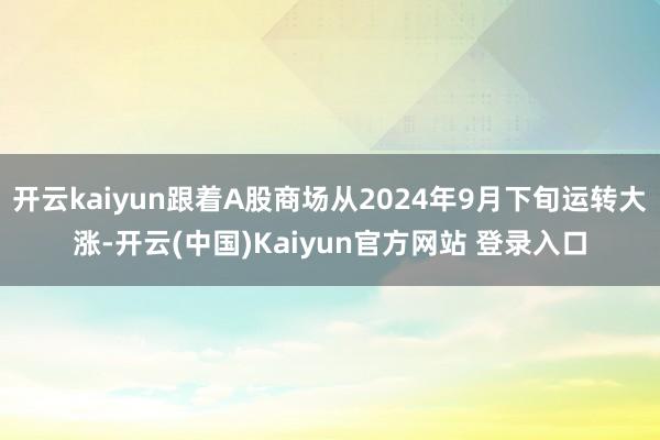 开云kaiyun跟着A股商场从2024年9月下旬运转大涨-开云(中国)Kaiyun官方网站 登录入口