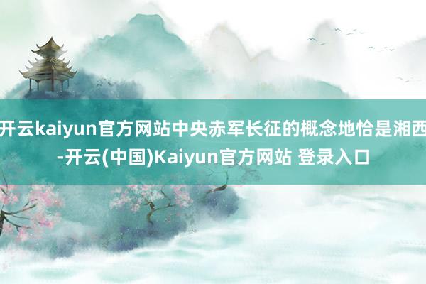开云kaiyun官方网站中央赤军长征的概念地恰是湘西-开云(中国)Kaiyun官方网站 登录入口
